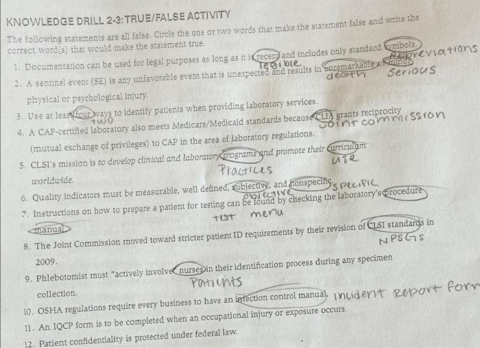 KNOWLEDGE DRILL 2-3: TRUE/FALSE ACTIVITY The following statements are all false. Circle the one or two words that make the statement false and write the correct word(s) that would make the statement true. 1. Documentation can be used for legal purposes as long as it is ___ and includes only standard ___ 2. A sentinel event (SE) is any unfavorable event that is unexpected and results in ___ physical or psychological injury. 3. Use at least ___ ways to identify patients when providing laboratory services. 4. A CAP-certified laboratory meets Medicare/Medicaid standards because ___ grants reciprocity. 5. A CAP-certified laboratory also meets Medicare/Medicaid standards because ___ grants reciprocity. 6. CLSI's mission is to develop clinical and laboratory ___ and promote their ___ worldwide. 7. Quality indicators must be measurable, well defined, ___, and ___ specific. 8. Instructions on how to prepare a patient for testing can be found by checking the laboratory's ___ manual. 9. The Joint Commission moved toward stricter patient ID requirements by their revision of ___ standards in 2009. 10. Phlebotomists must "actively involve ___ in their identification process during any specimen." 11. OSHA regulations require every business to have an ___ control manual. 12. Patient confidentiality is protected under federal law.